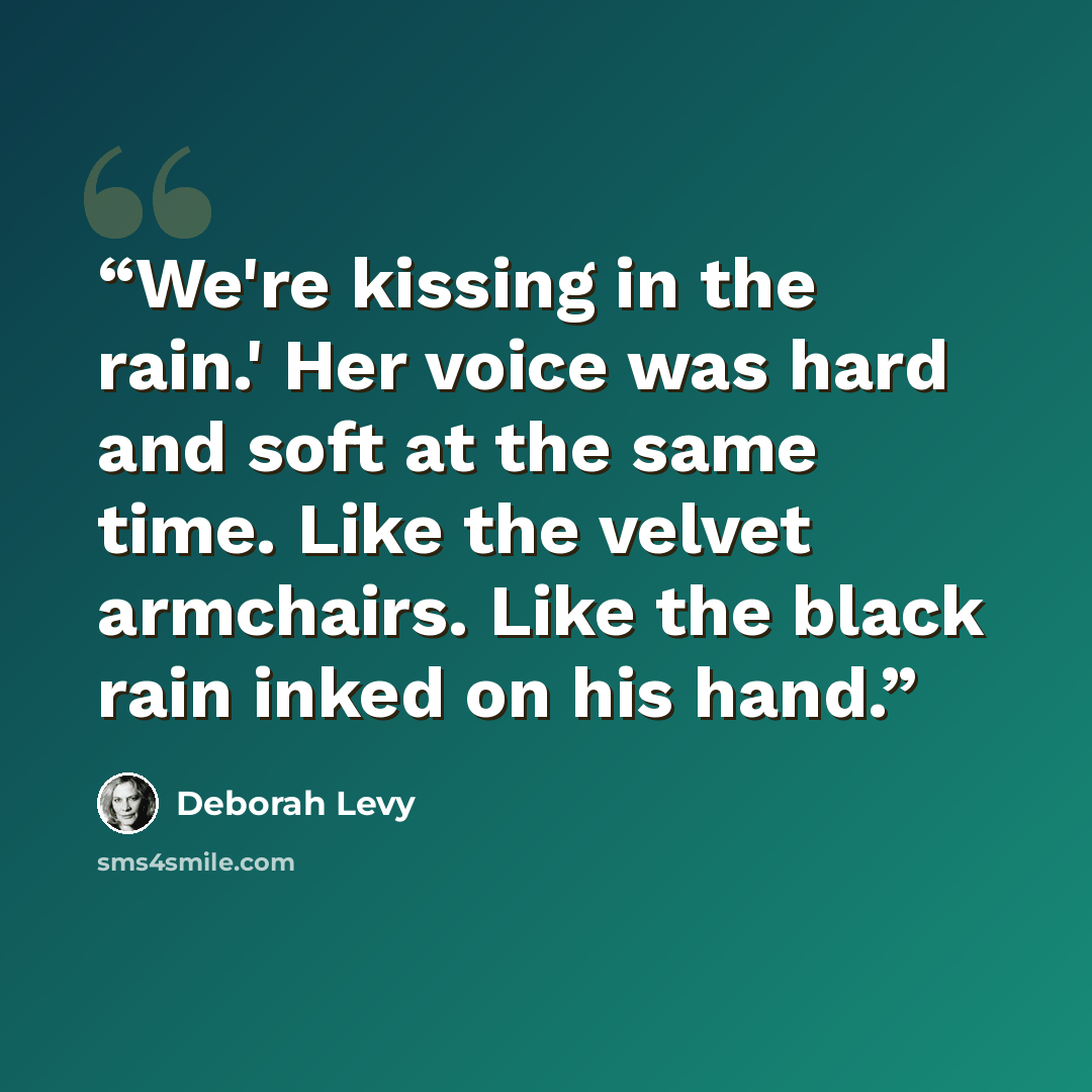 “We're kissing in the rain.' Her voice was hard and soft at the same time. Like the velvet armchairs. Like the black rain inked on his hand.” quote by Deborah Levy
