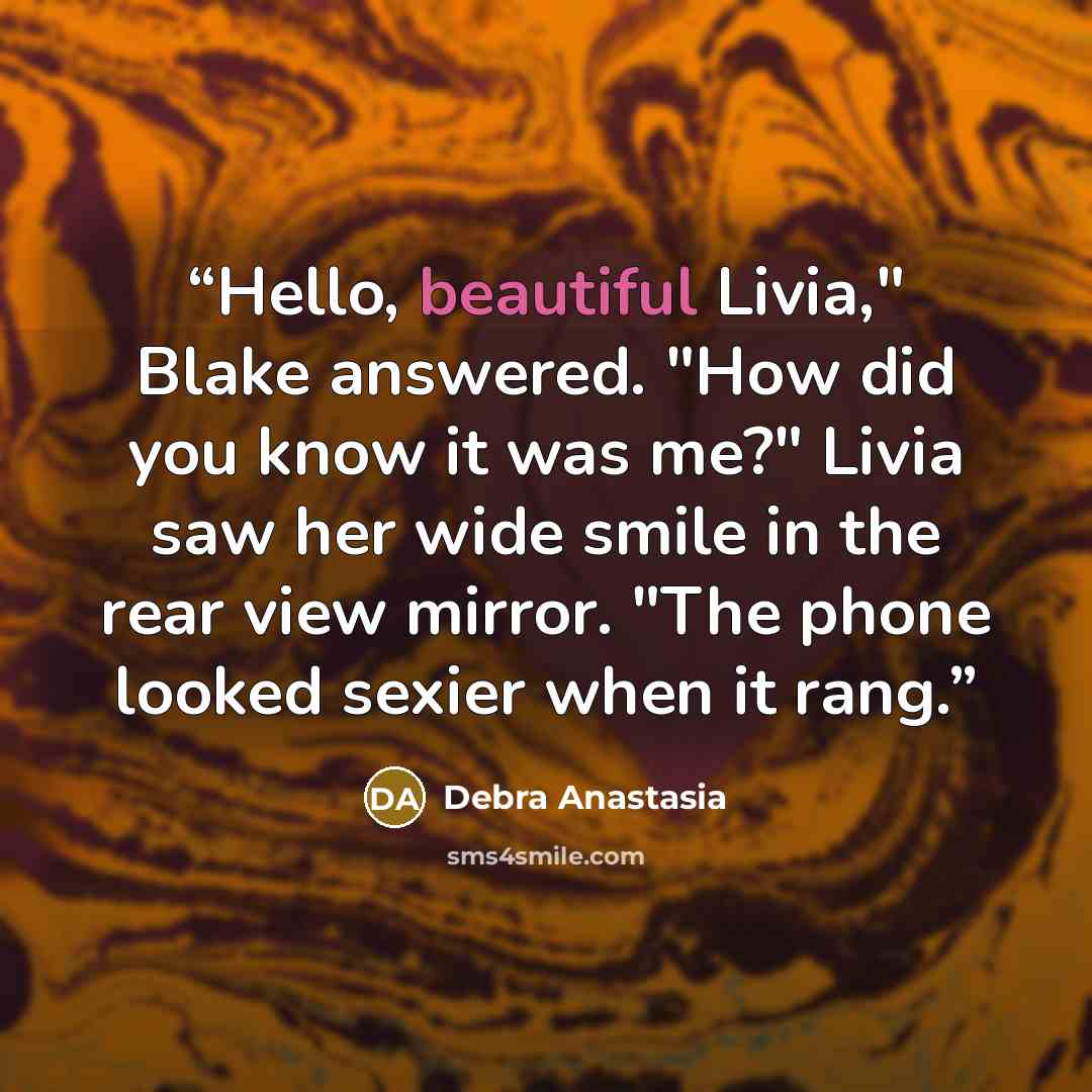 “Hello, beautiful Livia," Blake answered. "How did you know it was me?" Livia saw her wide smile in the rear view mirror. "The phone looked sexier when it rang.” quote by Debra Anastasia