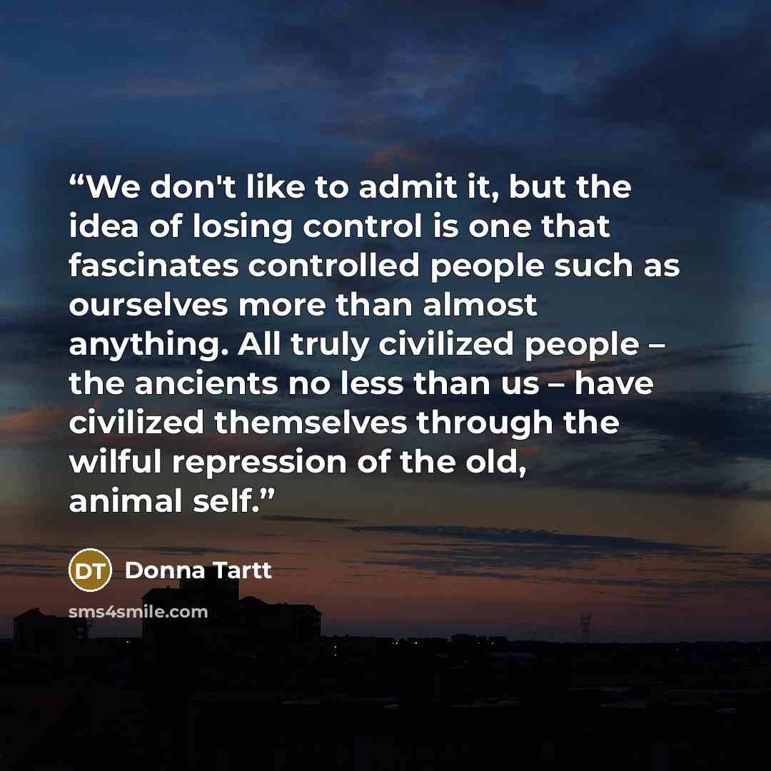 “We don't like to admit it, but the idea of losing control is one that fascinates controlled people such as ourselves more than almost anything. All truly civilized people – the ancients no less than us – have civilized themselves through the wilful repression of the old, animal self.” quote by Donna Tartt