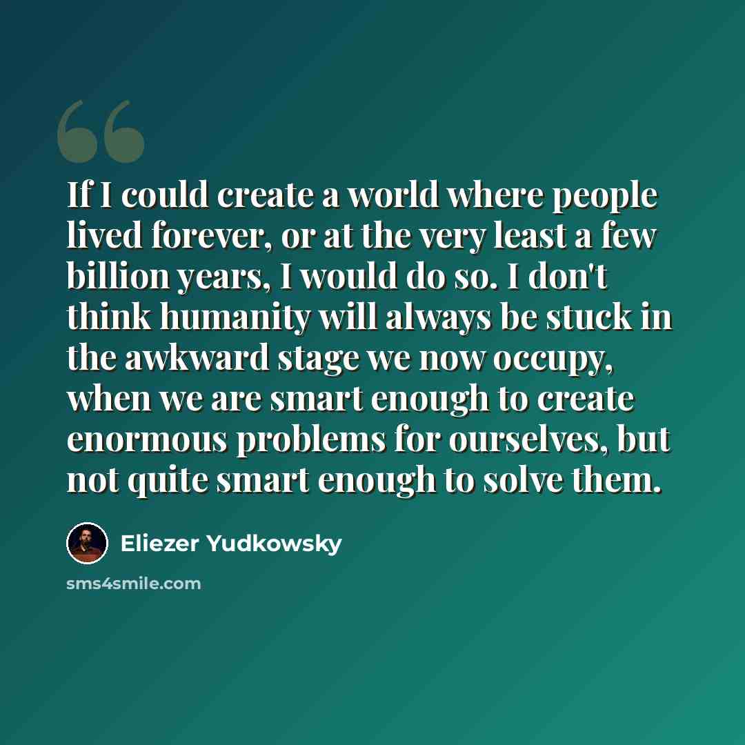 “If I could create a world where people lived forever, or at the very least a few billion years, I would do so. I don't think humanity will always be stuck in the awkward stage we now occupy, when we are smart enough to create enormous problems for ourselves, but not quite smart enough to solve them.” quote by Eliezer Yudkowsky