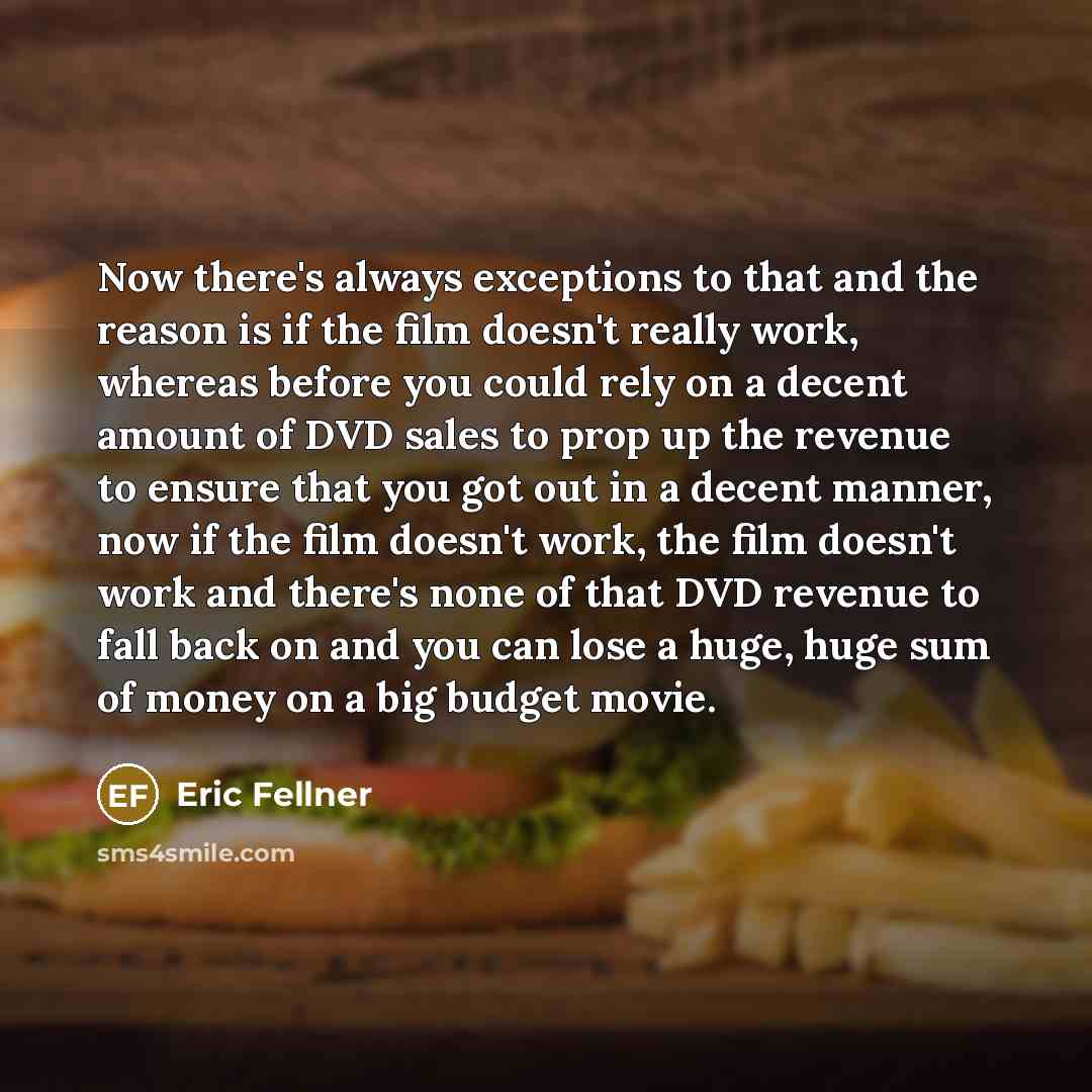 “Now there's always exceptions to that and the reason is if the film doesn't really work, whereas before you could rely on a decent amount of DVD sales to prop up the revenue to ensure that you got out in a decent manner, now if the film doesn't work, the film doesn't work and there's none of that…” quote by Eric Fellner