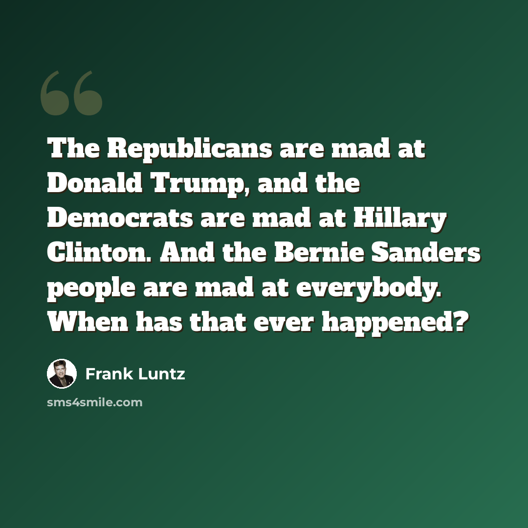 “The Republicans are mad at Donald Trump, and the Democrats are mad at Hillary Clinton. And the Bernie Sanders people are mad at everybody. When has that ever happened?” quote by Frank Luntz