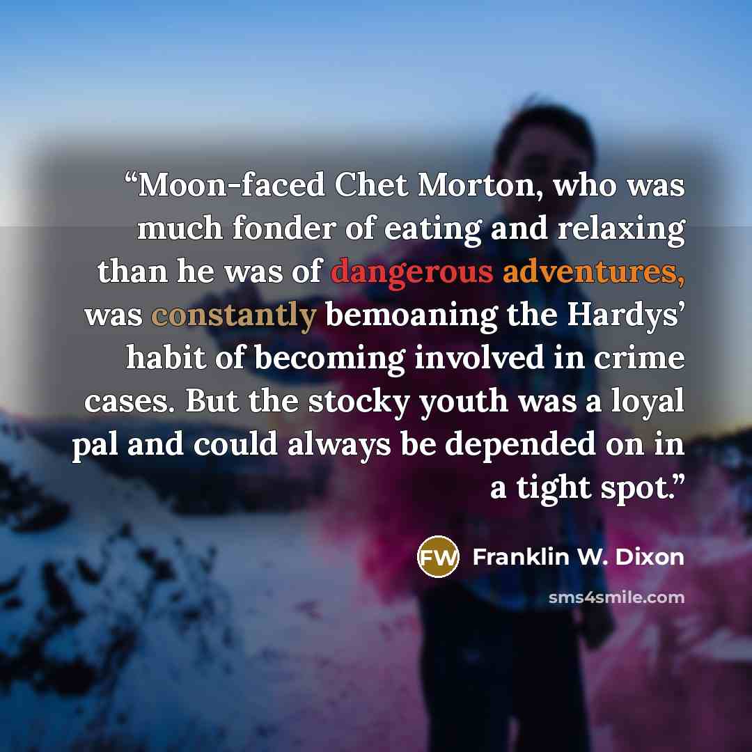 “Moon-faced Chet Morton, who was much fonder of eating and relaxing than he was of dangerous adventures, was constantly bemoaning the Hardys’ habit of becoming involved in crime cases. But the stocky youth was a loyal pal and could always be depended on in a tight spot.” quote by Franklin W. Dixon