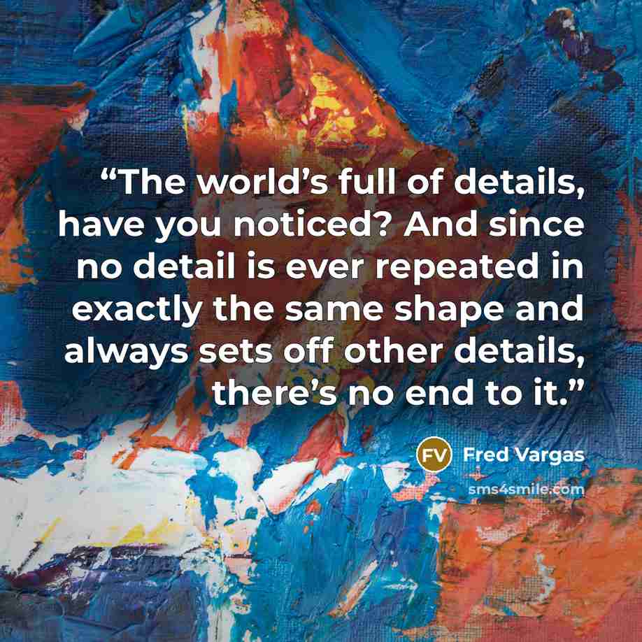 “The world’s full of details, have you noticed? And since no detail is ever repeated in exactly the same shape and always sets off other details, there’s no end to it.” quote by Fred Vargas