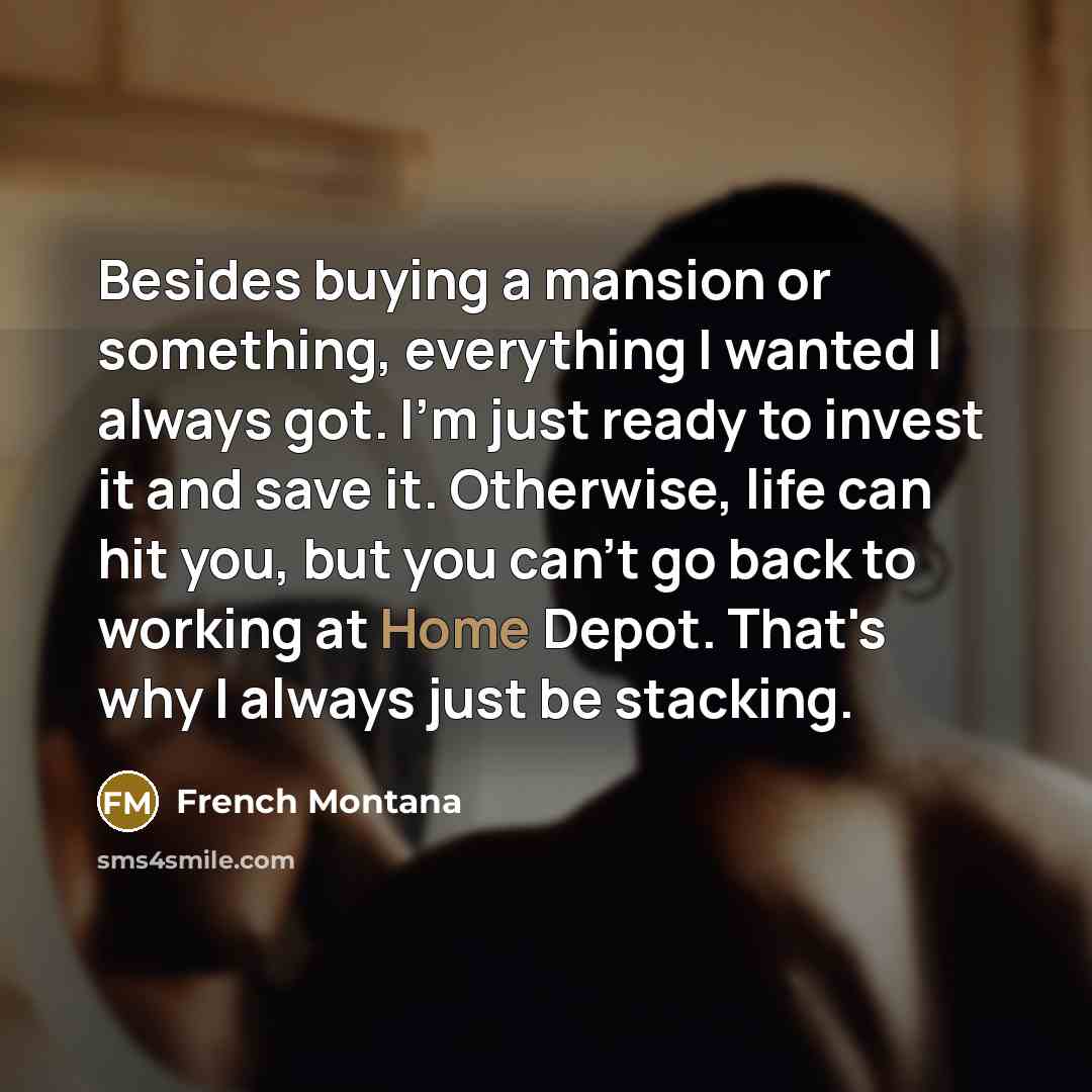 “Besides buying a mansion or something, everything I wanted I always got. I'm just ready to invest it and save it. Otherwise, life can hit you, but you can't go back to working at Home Depot. That's why I always just be stacking.” quote by French Montana