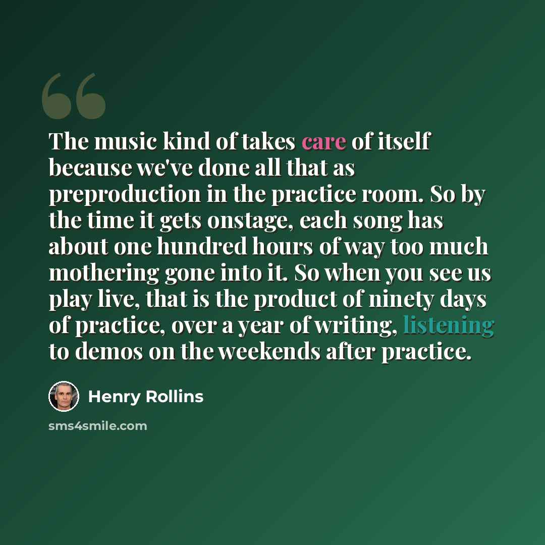 “The music kind of takes care of itself because we've done all that as preproduction in the practice room. So by the time it gets onstage, each song has about one hundred hours of way too much mothering gone into it. So when you see us play live, that is the product of ninety days of practice, over…” quote by Henry Rollins