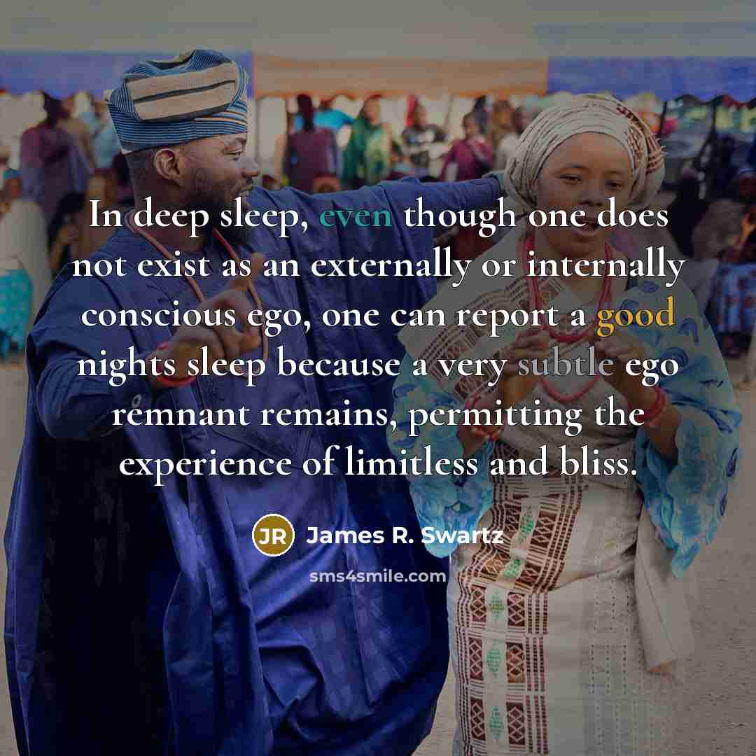 “In deep sleep, even though one does not exist as an externally or internally conscious ego, one can report a good nights sleep because a very subtle ego remnant remains, permitting the experience of limitless and bliss.” quote by James R. Swartz