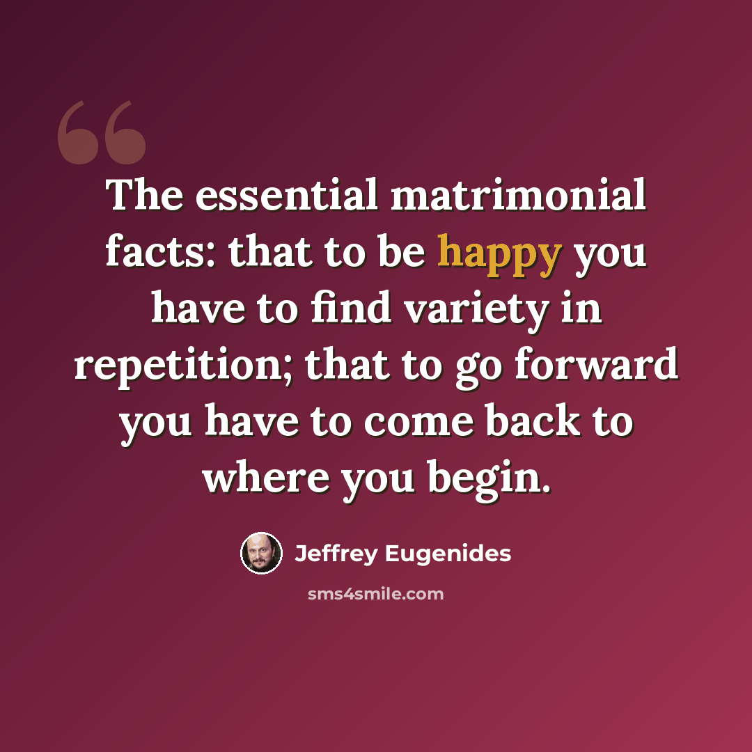 “The essential matrimonial facts: that to be happy you have to find variety in repetition; that to go forward you have to come back to where you begin.” quote by Jeffrey Eugenides