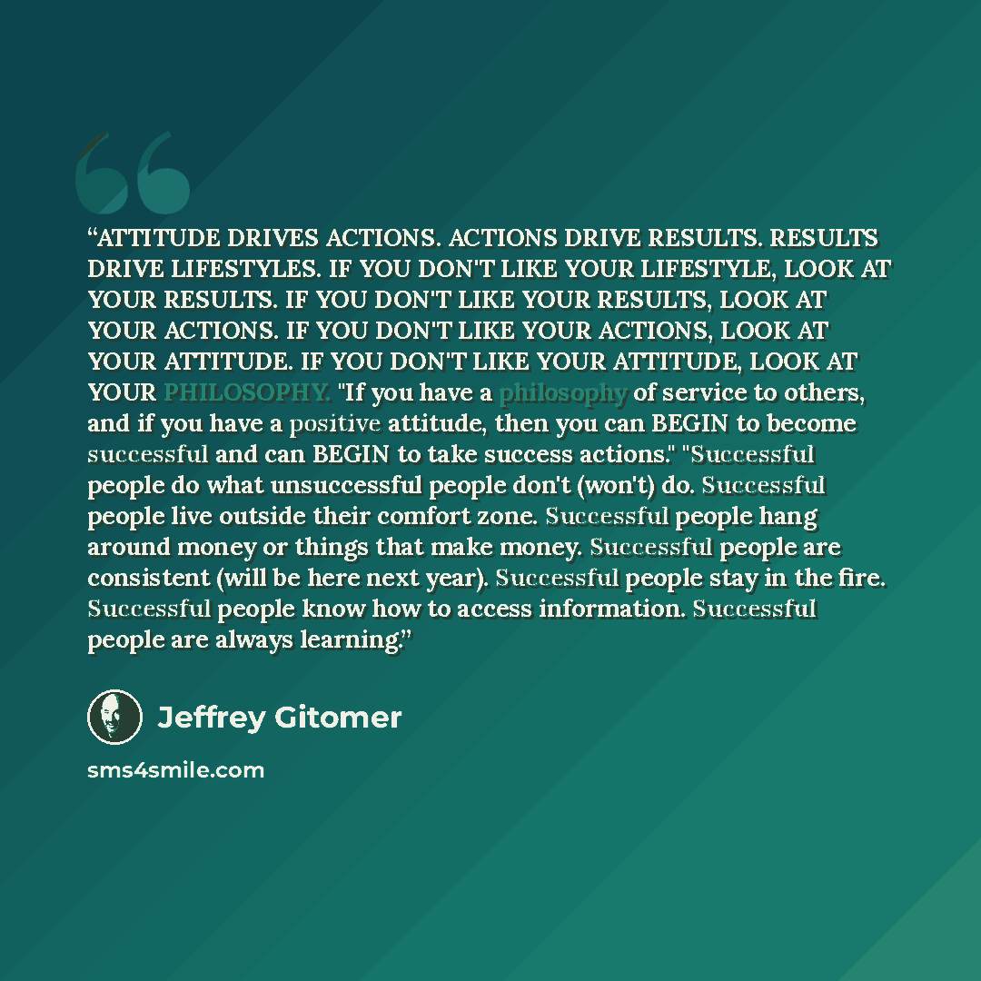 “ATTITUDE DRIVES ACTIONS. ACTIONS DRIVE RESULTS. RESULTS DRIVE LIFESTYLES. IF YOU DON'T LIKE YOUR LIFESTYLE, LOOK AT YOUR RESULTS. IF YOU DON'T LIKE YOUR RESULTS, LOOK AT YOUR ACTIONS. IF YOU DON'T LIKE YOUR ACTIONS, LOOK AT YOUR ATTITUDE. IF YOU DON'T LIKE YOUR ATTITUDE, LOOK AT YOUR PHILOSOPHY…” quote by Jeffrey Gitomer