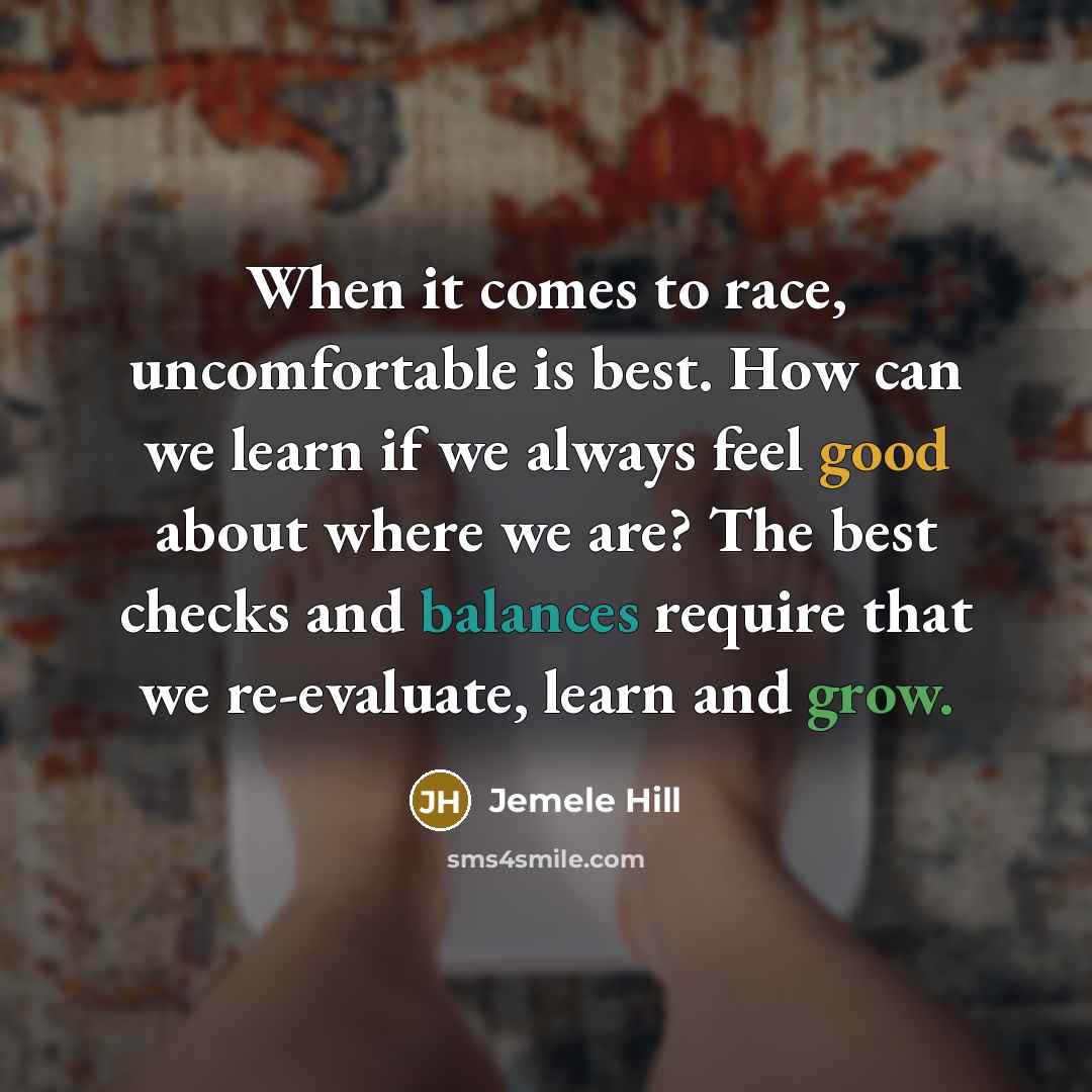 “When it comes to race, uncomfortable is best. How can we learn if we always feel good about where we are? The best checks and balances require that we re-evaluate, learn and grow.” quote by Jemele Hill