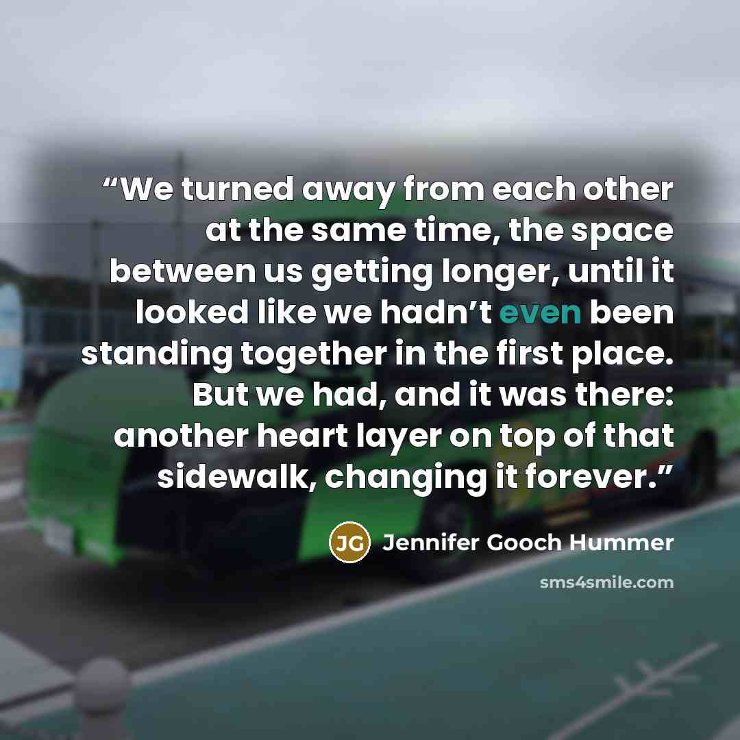 “We turned away from each other at the same time, the space between us getting longer, until it looked like we hadn’t even been standing together in the first place. But we had, and it was there: another heart layer on top of that sidewalk, changing it forever.” quote by Jennifer Gooch Hummer