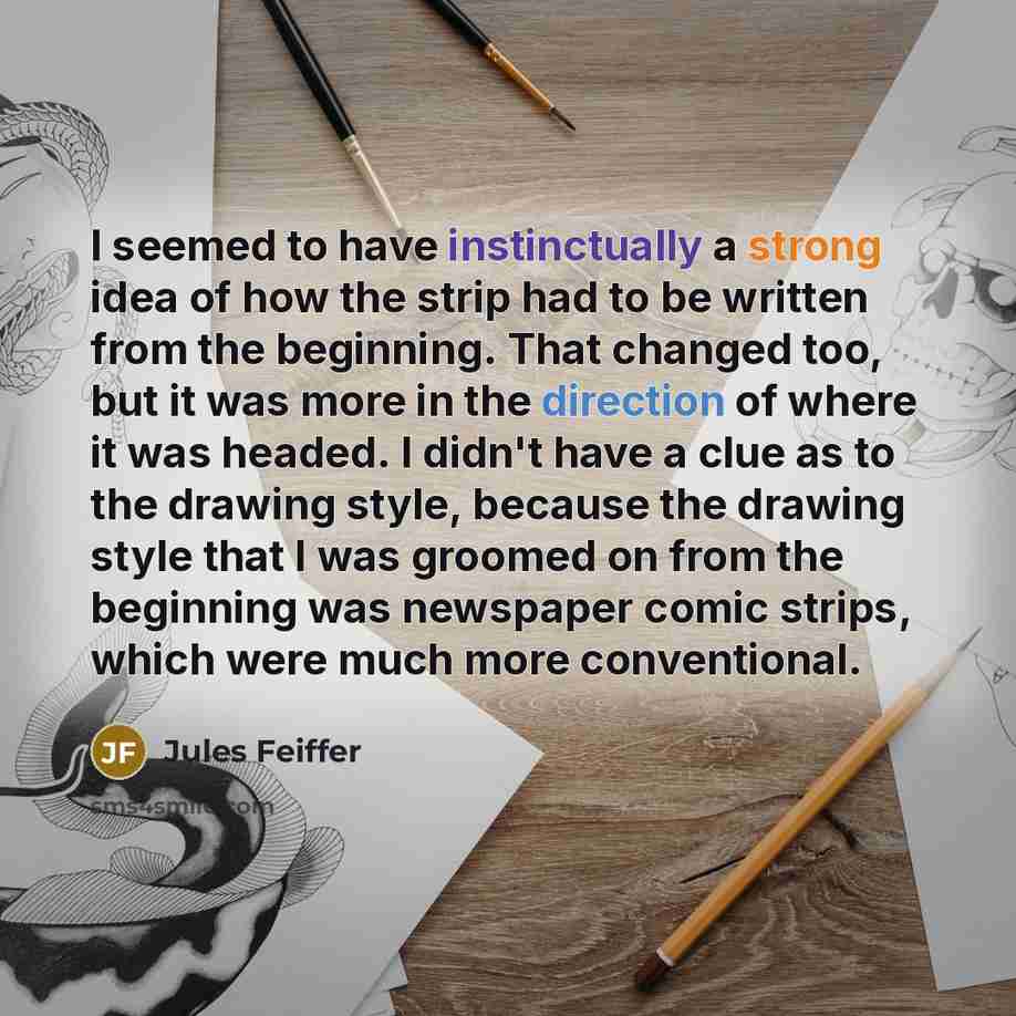“I seemed to have instinctually a strong idea of how the strip had to be written from the beginning. That changed too, but it was more in the direction of where it was headed. I didn't have a clue as to the drawing style, because the drawing style that I was groomed on from the beginning was…” quote by Jules Feiffer