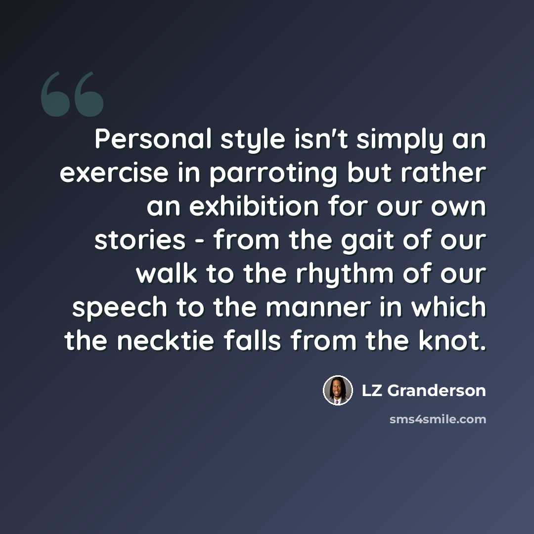 “Personal style isn't simply an exercise in parroting but rather an exhibition for our own stories - from the gait of our walk to the rhythm of our speech to the manner in which the necktie falls from the knot.” quote by LZ Granderson
