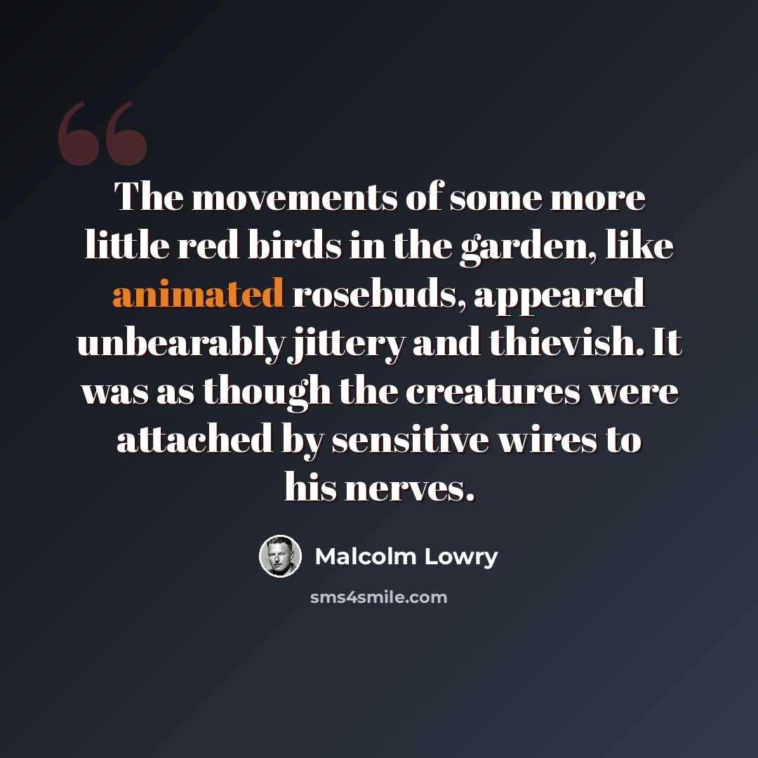 “The movements of some more little red birds in the garden, like animated rosebuds, appeared unbearably jittery and thievish. It was as though the creatures were attached by sensitive wires to his nerves.” quote by Malcolm Lowry