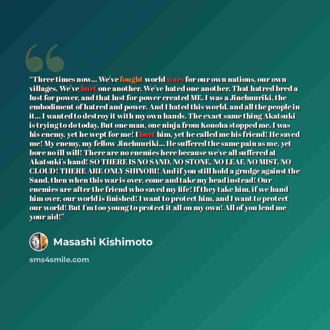“Three times now... We've fought world wars for our own nations, our own villages. We've hurt one another. We've hated one another. That hatred bred a lust for power, and that lust for power created ME. I was a Jinchuuriki, the embodiment of hatred and power. And I hated this world, and all the…” quote by Masashi Kishimoto