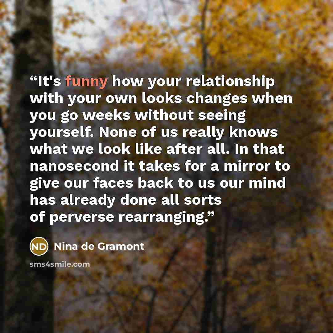 “It's funny how your relationship with your own looks changes when you go weeks without seeing yourself. None of us really knows what we look like after all. In that nanosecond it takes for a mirror to give our faces back to us our mind has already done all sorts of perverse rearranging.” quote by Nina de Gramont