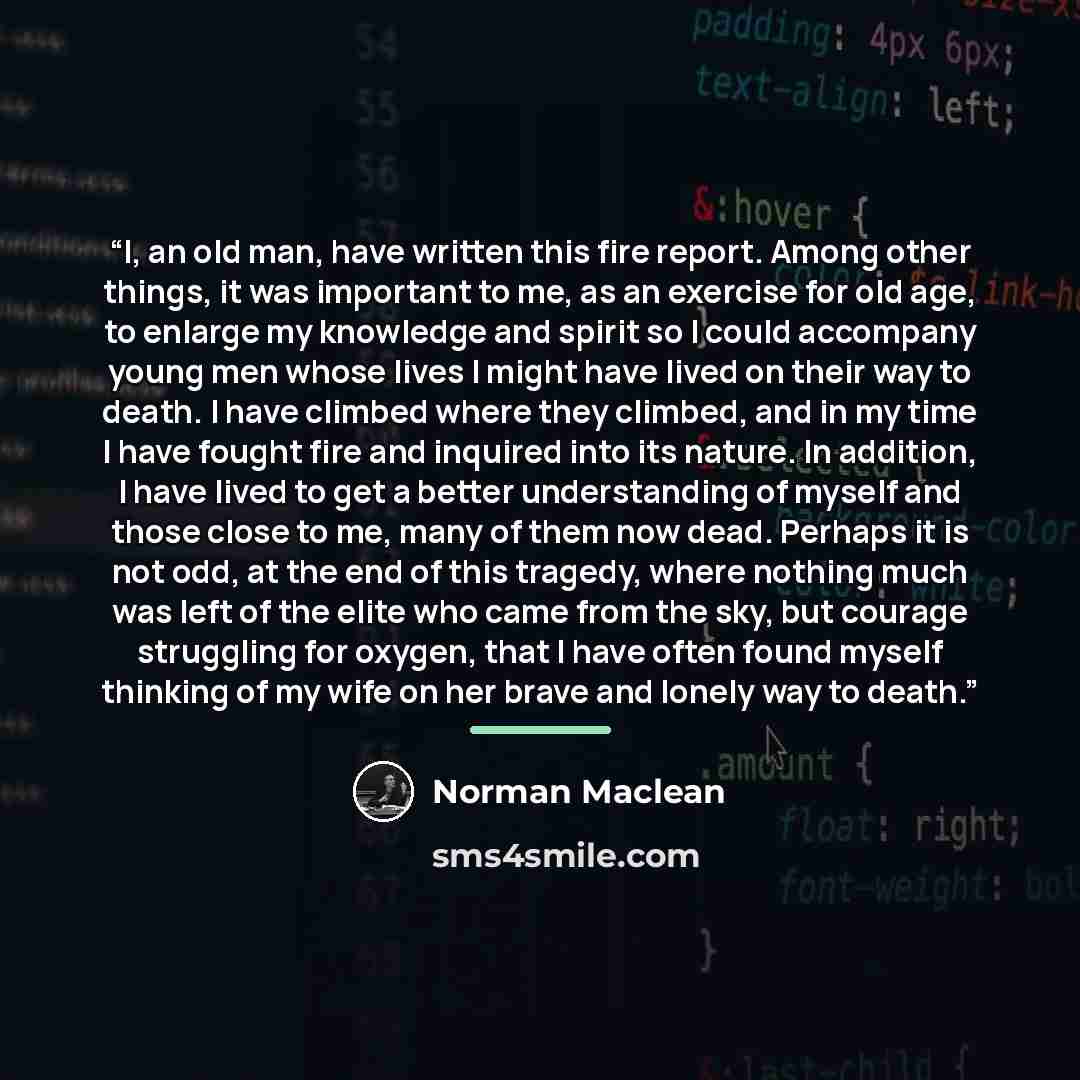 “I, an old man, have written this fire report. Among other things, it was important to me, as an exercise for old age, to enlarge my knowledge and spirit so I could accompany young men whose lives I might have lived on their way to death. I have climbed where they climbed, and in my time I have…” quote by Norman Maclean