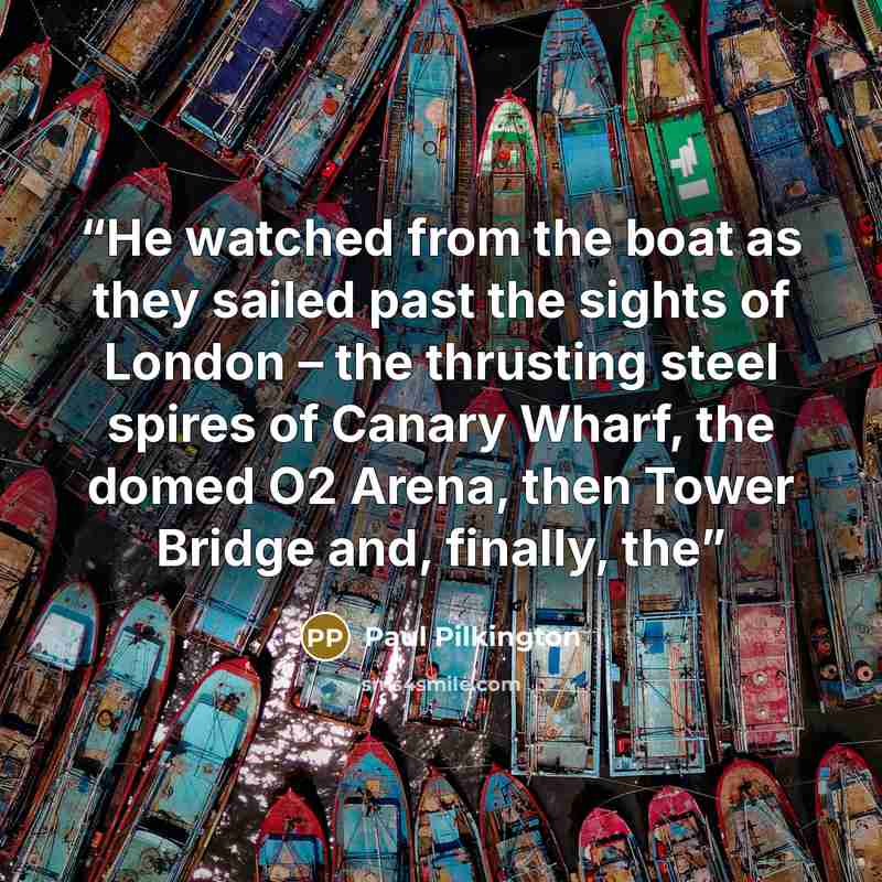 “He watched from the boat as they sailed past the sights of London – the thrusting steel spires of Canary Wharf, the domed O2 Arena, then Tower Bridge and, finally, the” quote by Paul Pilkington