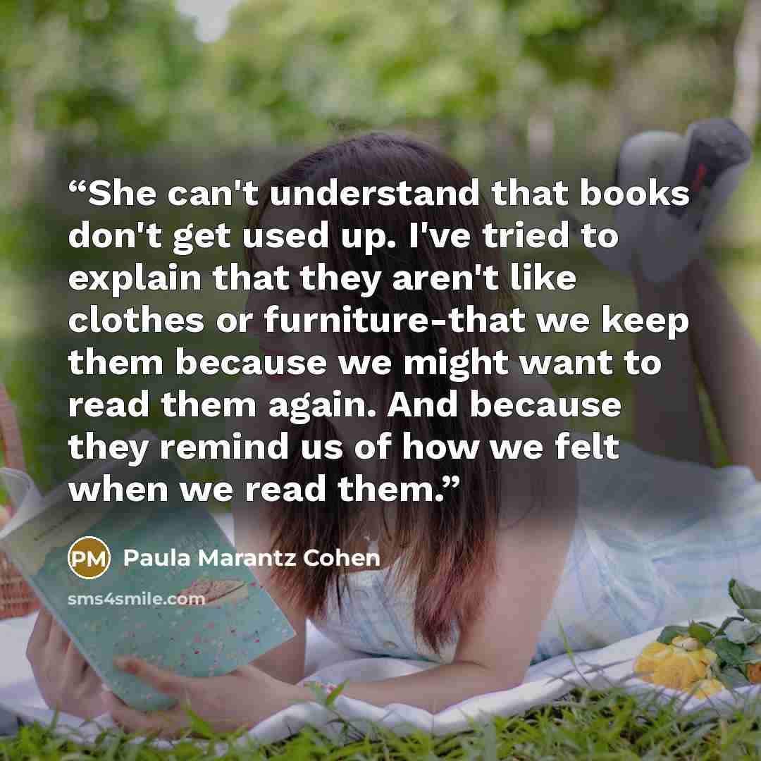 “She can't understand that books don't get used up. I've tried to explain that they aren't like clothes or furniture-that we keep them because we might want to read them again. And because they remind us of how we felt when we read them.” quote by Paula Marantz Cohen