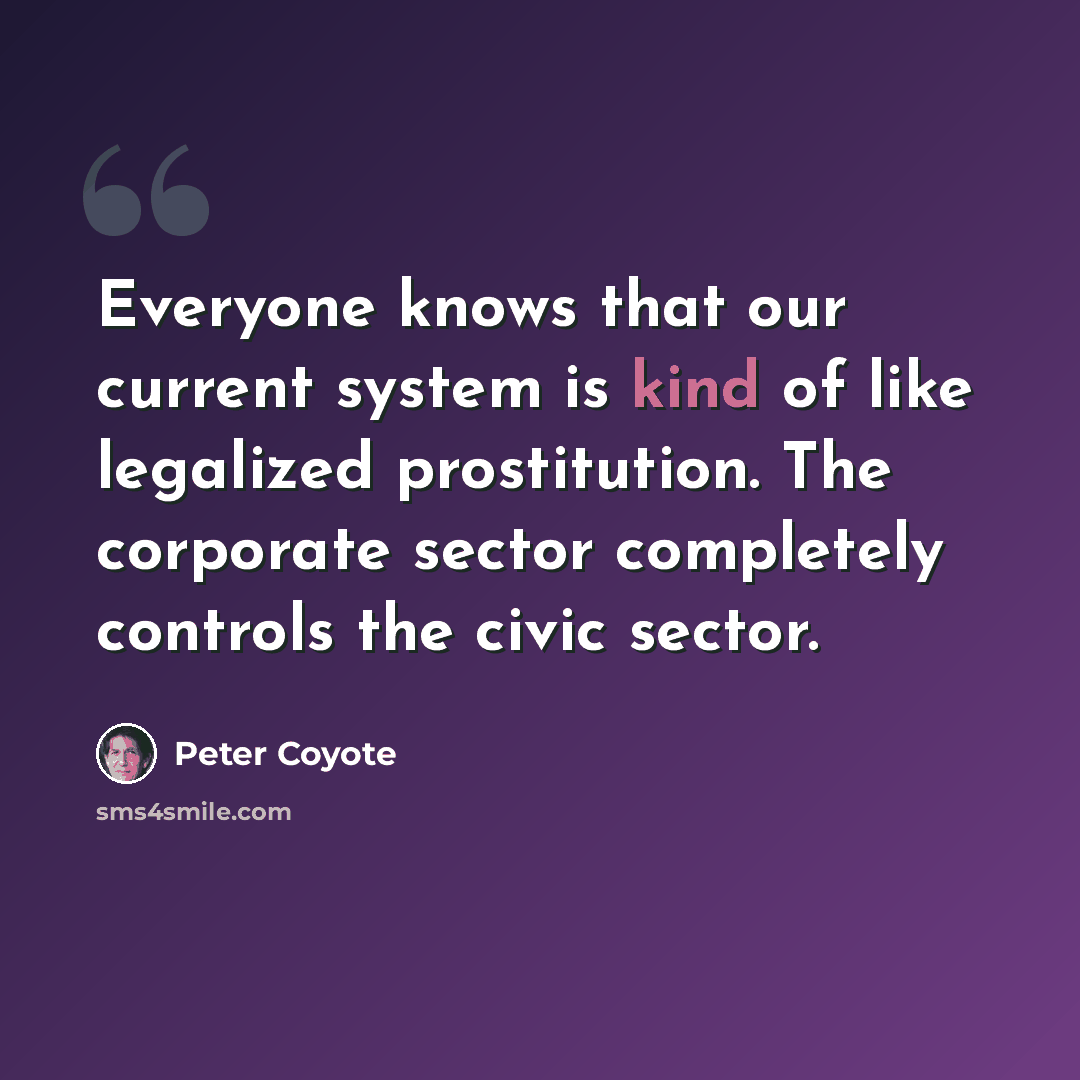 “Everyone knows that our current system is kind of like legalized prostitution. The corporate sector completely controls the civic sector.” quote by Peter Coyote