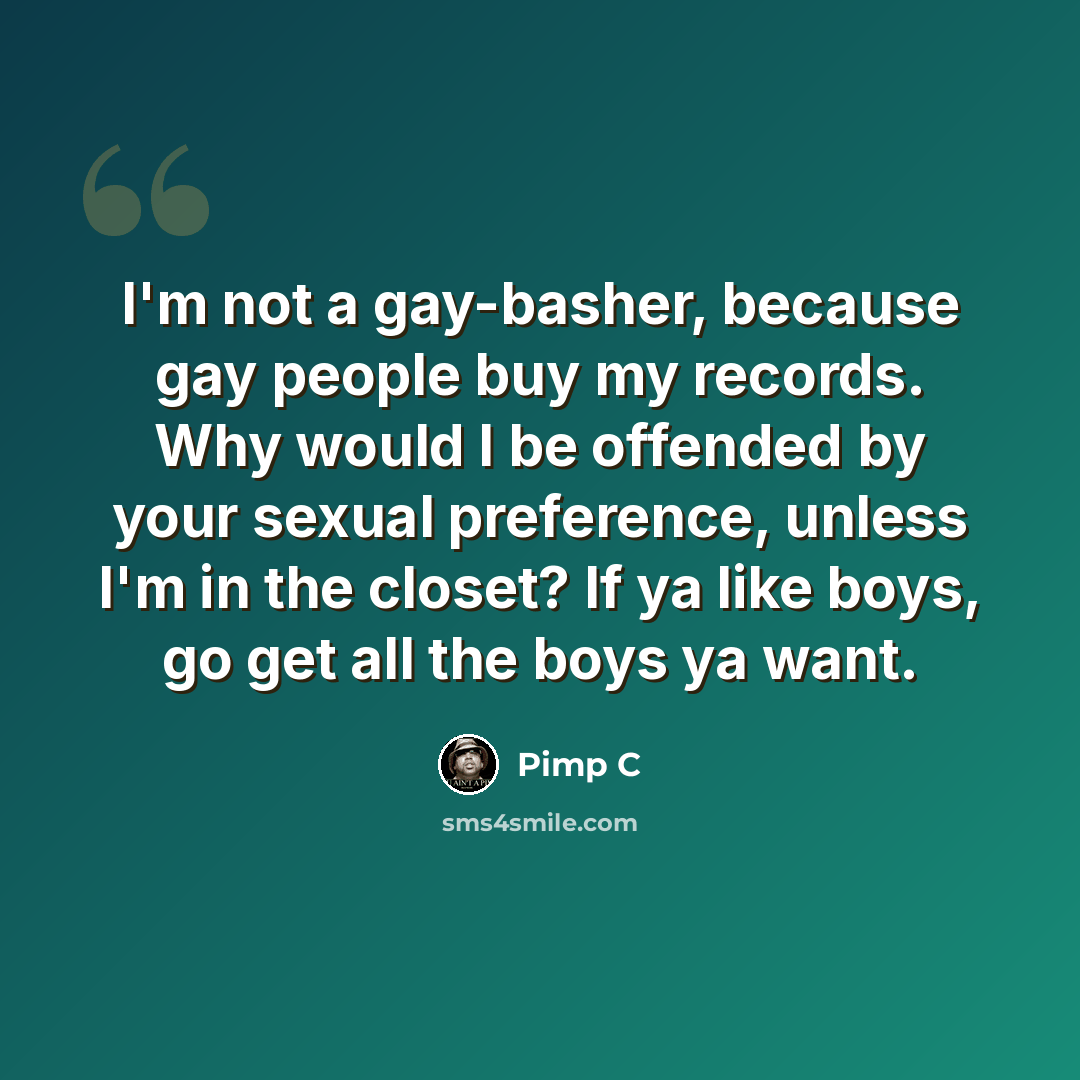 “I'm not a gay-basher, because gay people buy my records. Why would I be offended by your sexual preference, unless I'm in the closet? If ya like boys, go get all the boys ya want.” quote by Pimp C