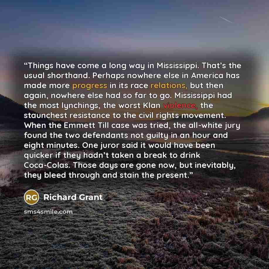 “Things have come a long way in Mississippi. That’s the usual shorthand. Perhaps nowhere else in America has made more progress in its race relations, but then again, nowhere else had so far to go. Mississippi had the most lynchings, the worst Klan violence, the staunchest resistance to the civil…” quote by Richard Grant