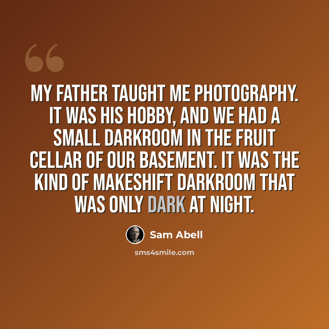 “My father taught me photography. It was his hobby, and we had a small darkroom in the fruit cellar of our basement. It was the kind of makeshift darkroom that was only dark at night.” quote by Sam Abell