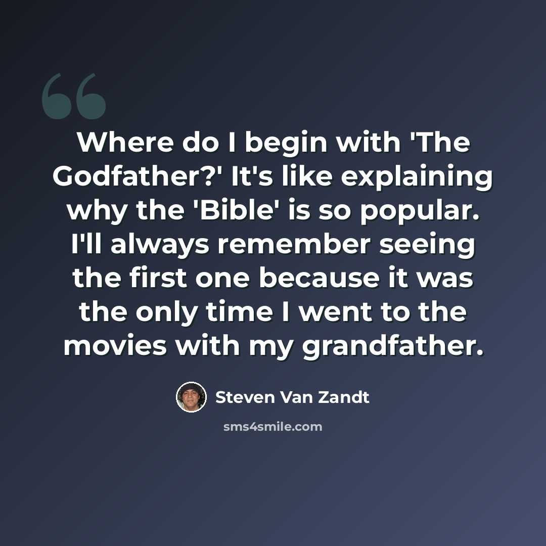 “Where do I begin with 'The Godfather?' It's like explaining why the 'Bible' is so popular. I'll always remember seeing the first one because it was the only time I went to the movies with my grandfather.” quote by Steven Van Zandt