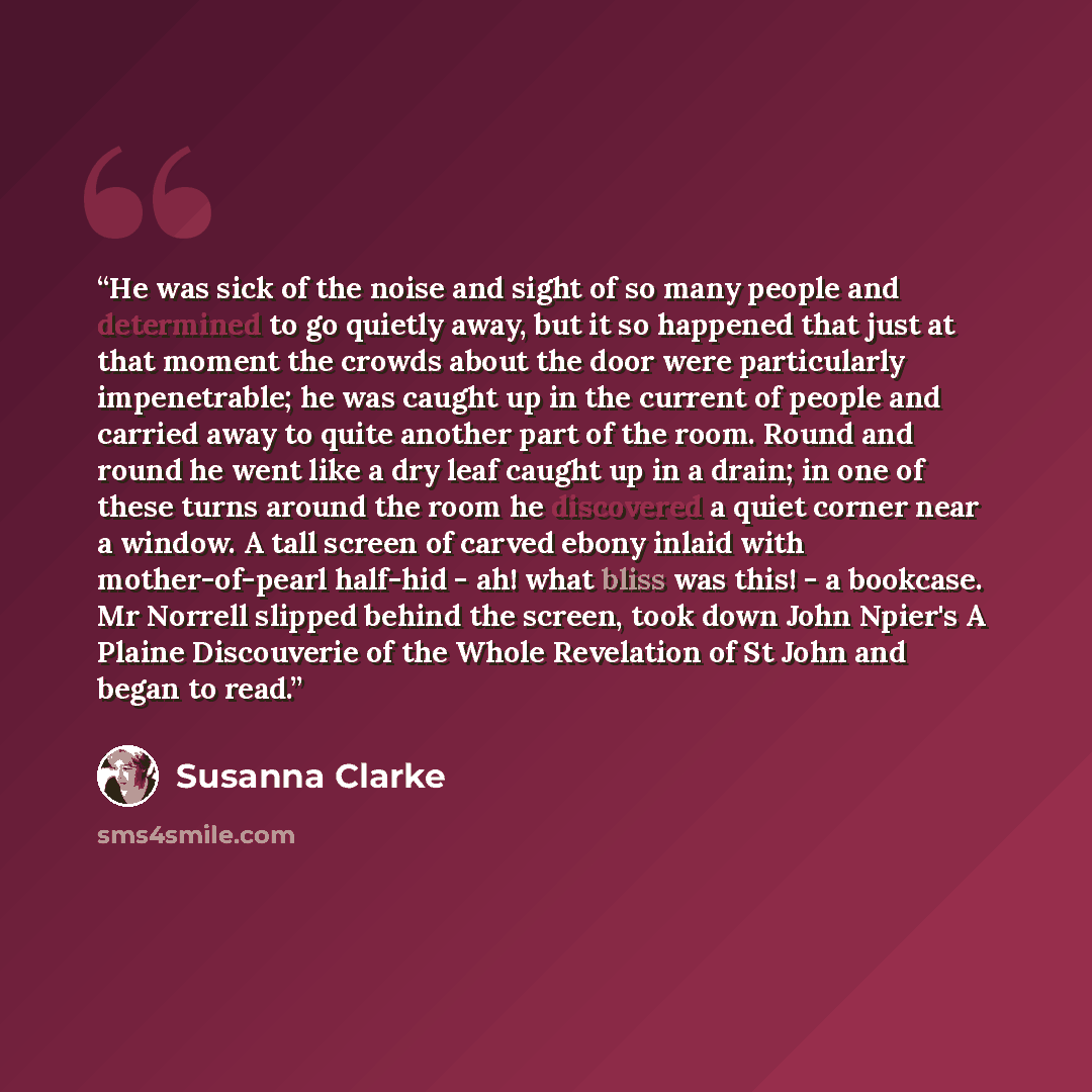 “He was sick of the noise and sight of so many people and determined to go quietly away, but it so happened that just at that moment the crowds about the door were particularly impenetrable; he was caught up in the current of people and carried away to quite another part of the room. Round and…” quote by Susanna Clarke