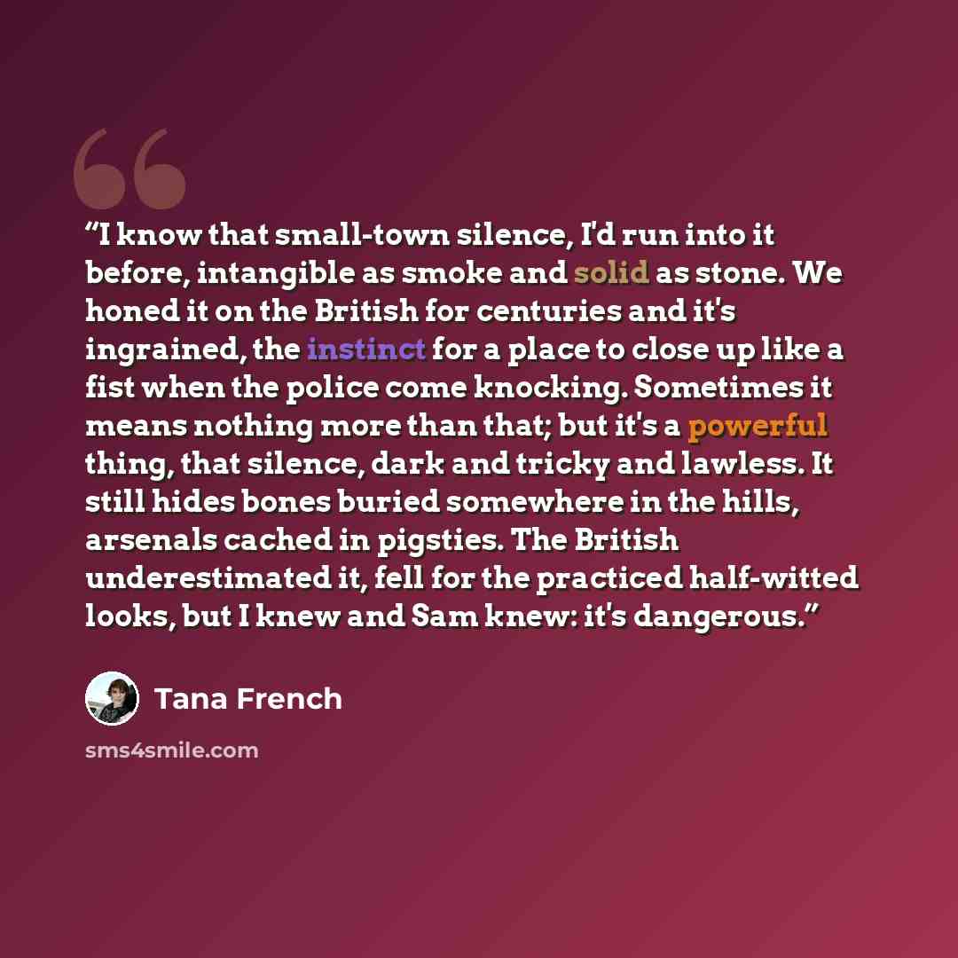“I know that small-town silence, I'd run into it before, intangible as smoke and solid as stone. We honed it on the British for centuries and it's ingrained, the instinct for a place to close up like a fist when the police come knocking. Sometimes it means nothing more than that; but it's a…” quote by Tana French