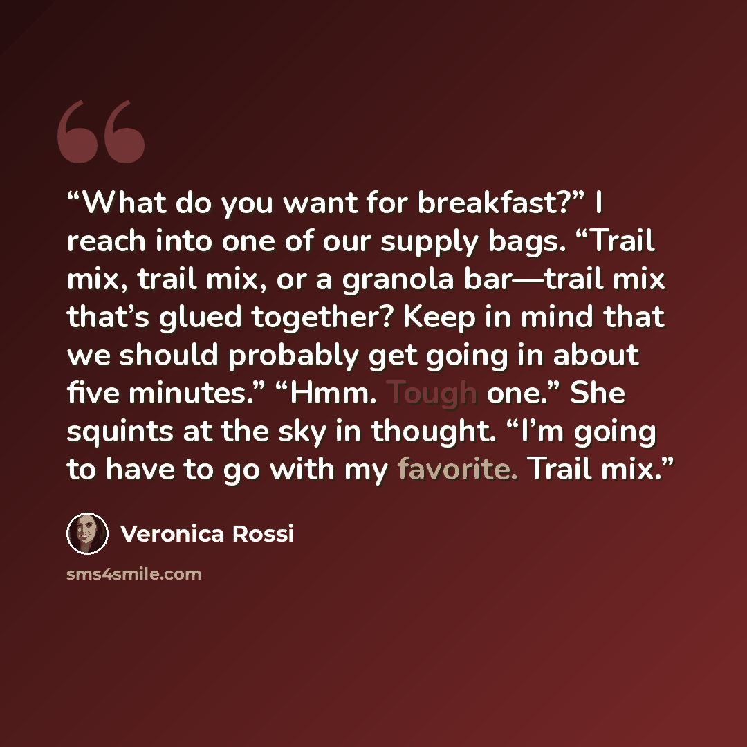 “What do you want for breakfast?” I reach into one of our supply bags. “Trail mix, trail mix, or a granola bar—trail mix that’s glued together? Keep in mind that we should probably get going in about five minutes.” “Hmm. Tough one.” She squints at the sky in thought. “I’m going to have to go with…” quote by Veronica Rossi