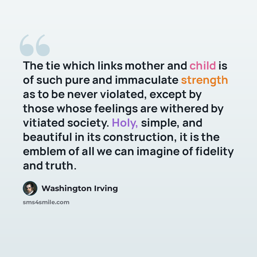 “The tie which links mother and child is of such pure and immaculate strength as to be never violated, except by those whose feelings are withered by vitiated society. Holy, simple, and beautiful in its construction, it is the emblem of all we can imagine of fidelity and truth.” quote by Washington Irving