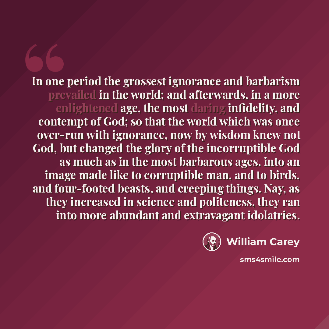 “In one period the grossest ignorance and barbarism prevailed in the world; and afterwards, in a more enlightened age, the most daring infidelity, and contempt of God; so that the world which was once over-run with ignorance, now by wisdom knew not God, but changed the glory of the incorruptible…” quote by William Carey