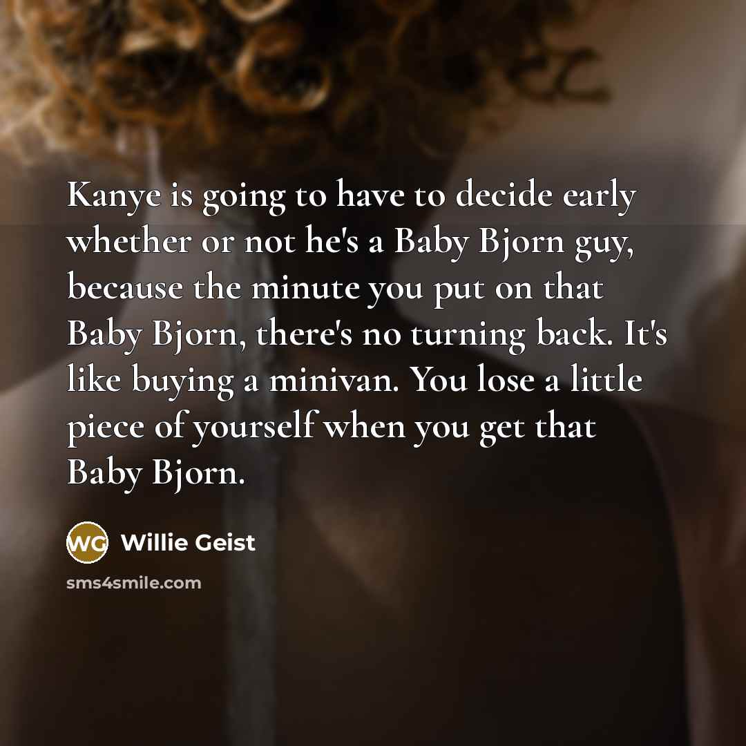 “Kanye is going to have to decide early whether or not he's a Baby Bjorn guy, because the minute you put on that Baby Bjorn, there's no turning back. It's like buying a minivan. You lose a little piece of yourself when you get that Baby Bjorn.” quote by Willie Geist