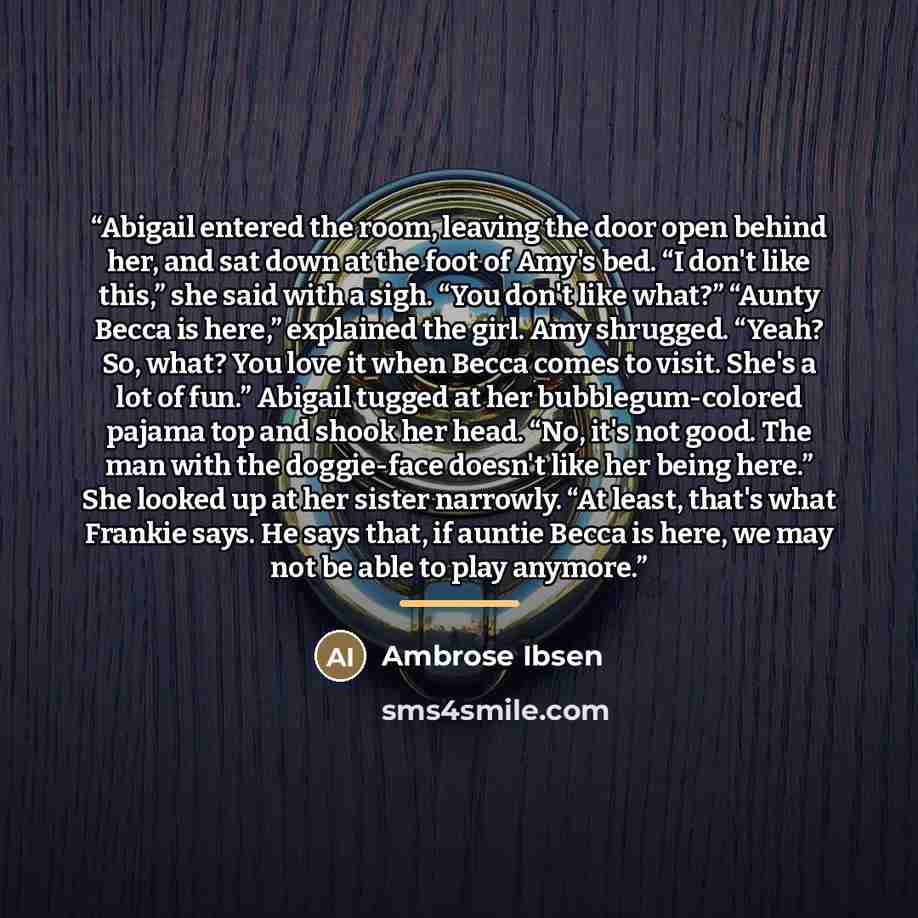 “Abigail entered the room, leaving the door open behind her, and sat down at the foot of Amy's bed. “I don't like this,” she said with a sigh. “You don't like what?” “Aunty Becca is here,” explained the girl. Amy shrugged. “Yeah? So, what? You love it when Becca comes to visit. She's a lot of fun.”…” quote by Ambrose Ibsen