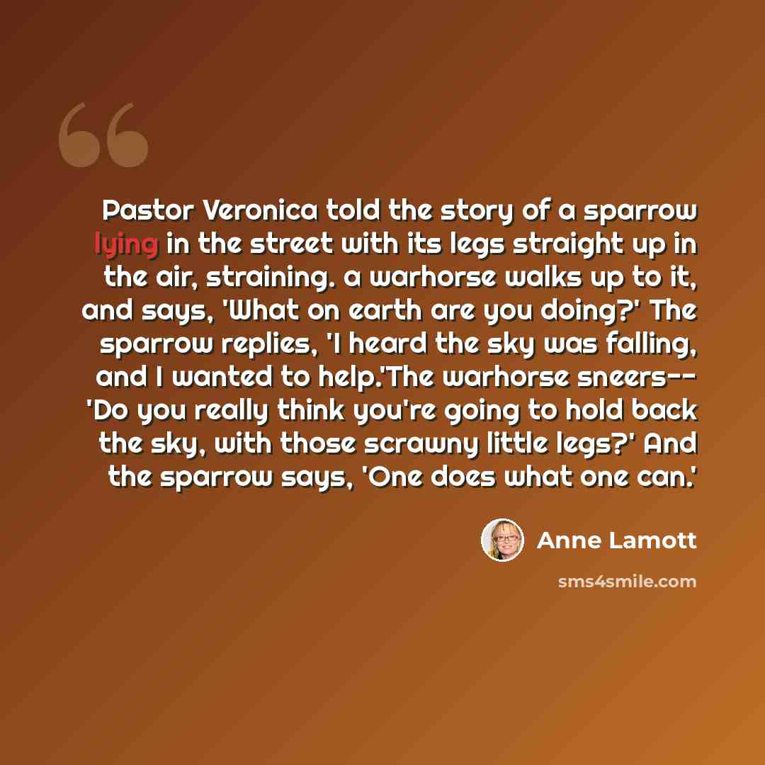 “Pastor Veronica told the story of a sparrow lying in the street with its legs straight up in the air, straining. a warhorse walks up to it, and says, 'What on earth are you doing?' The sparrow replies, 'I heard the sky was falling, and I wanted to help.'The warhorse sneers-- 'Do you really think…” quote by Anne Lamott