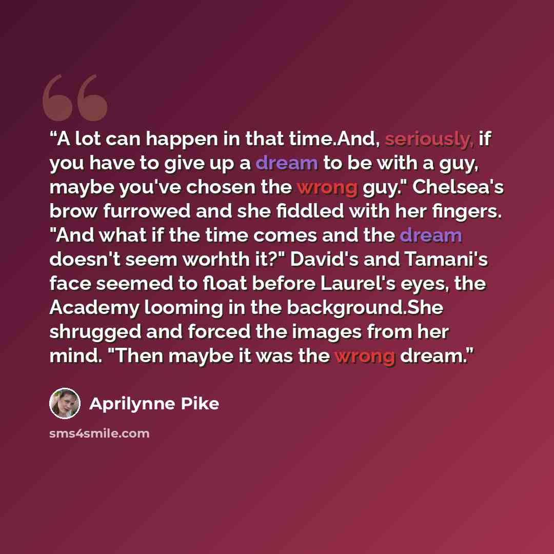 “A lot can happen in that time.And, seriously, if you have to give up a dream to be with a guy, maybe you've chosen the wrong guy." Chelsea's brow furrowed and she fiddled with her fingers. "And what if the time comes and the dream doesn't seem worhth it?" David's and Tamani's face seemed to float…” quote by Aprilynne Pike
