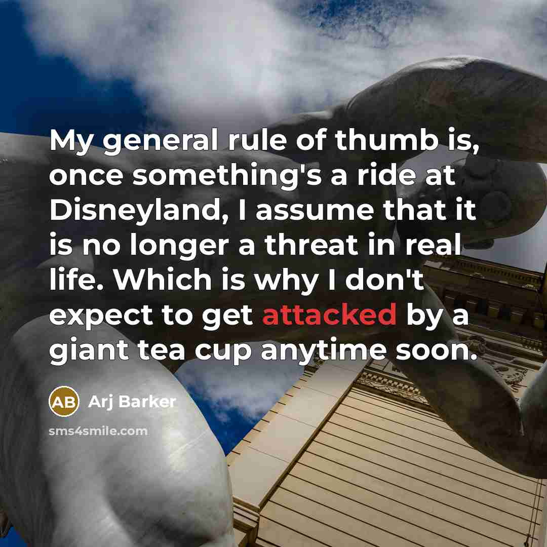 “My general rule of thumb is, once something's a ride at Disneyland, I assume that it is no longer a threat in real life. Which is why I don't expect to get attacked by a giant tea cup anytime soon.” quote by Arj Barker