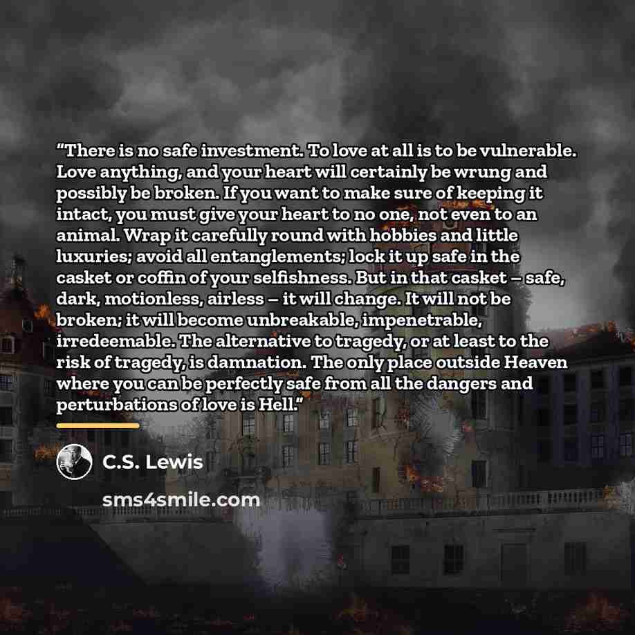 “There is no safe investment. To love at all is to be vulnerable. Love anything, and your heart will certainly be wrung and possibly be broken. If you want to make sure of keeping it intact, you must give your heart to no one, not even to an animal. Wrap it carefully round with hobbies and little…” quote by C.S. Lewis
