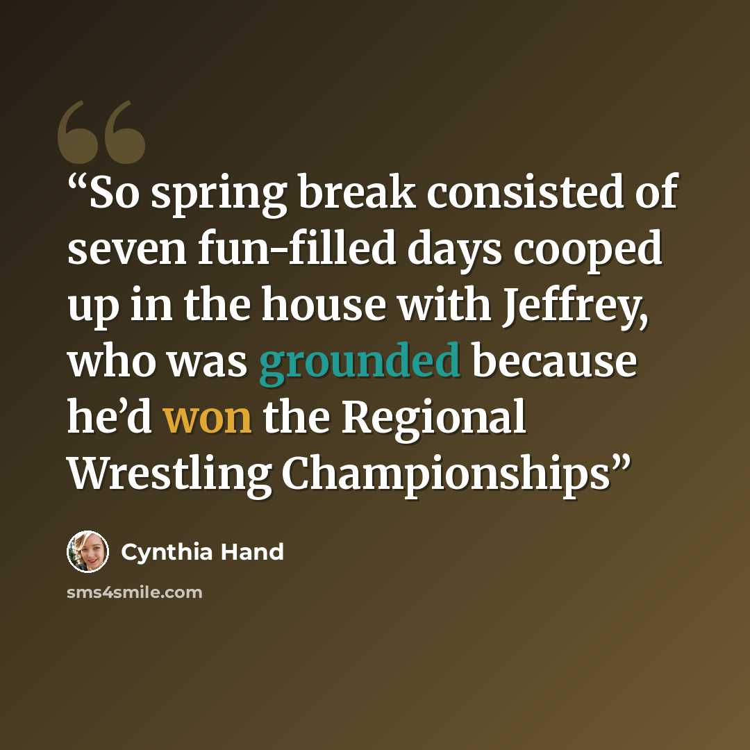 “So spring break consisted of seven fun-filled days cooped up in the house with Jeffrey, who was grounded because he’d won the Regional Wrestling Championships” quote by Cynthia Hand