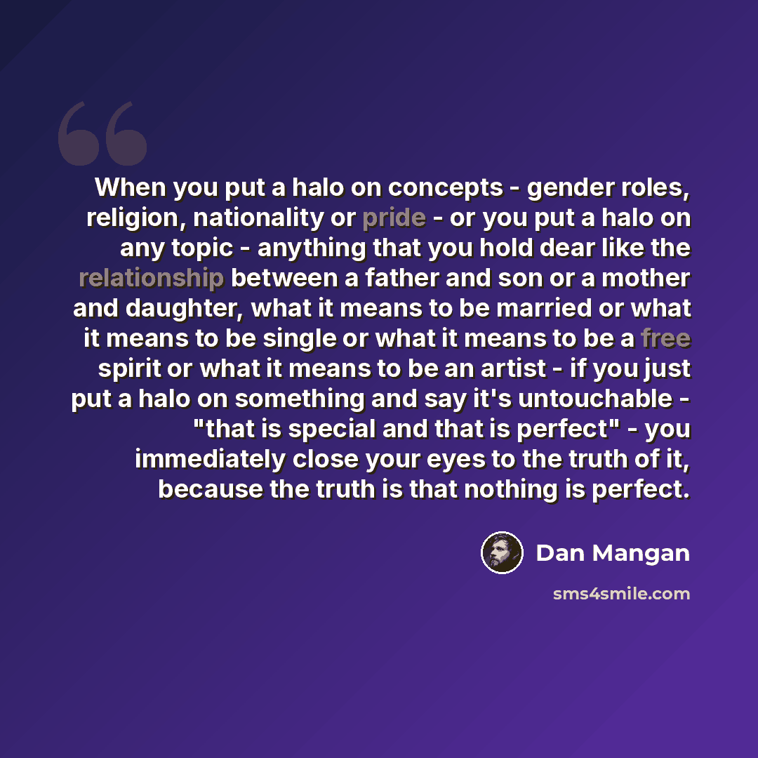 “When you put a halo on concepts - gender roles, religion, nationality or pride - or you put a halo on any topic - anything that you hold dear like the relationship between a father and son or a mother and daughter, what it means to be married or what it means to be single or what it means to be a…” quote by Dan Mangan