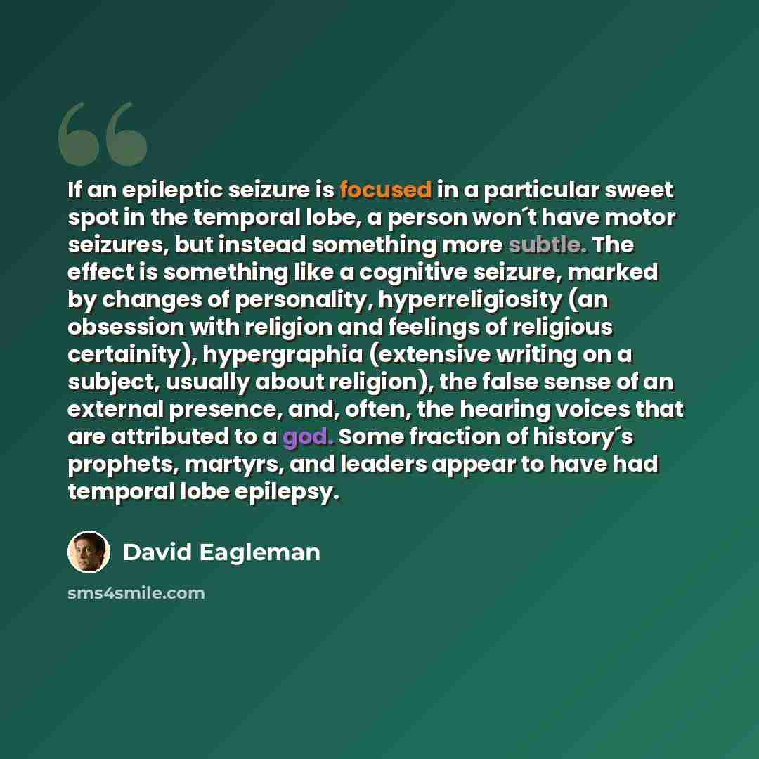 “If an epileptic seizure is focused in a particular sweet spot in the temporal lobe, a person won´t have motor seizures, but instead something more subtle. The effect is something like a cognitive seizure, marked by changes of personality, hyperreligiosity (an obsession with religion and feelings…” quote by David Eagleman