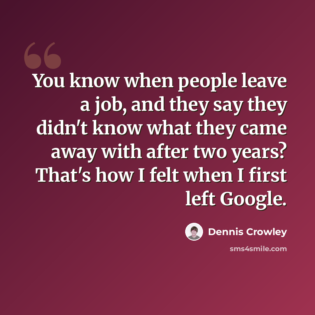 “You know when people leave a job, and they say they didn't know what they came away with after two years? That's how I felt when I first left Google.” quote by Dennis Crowley