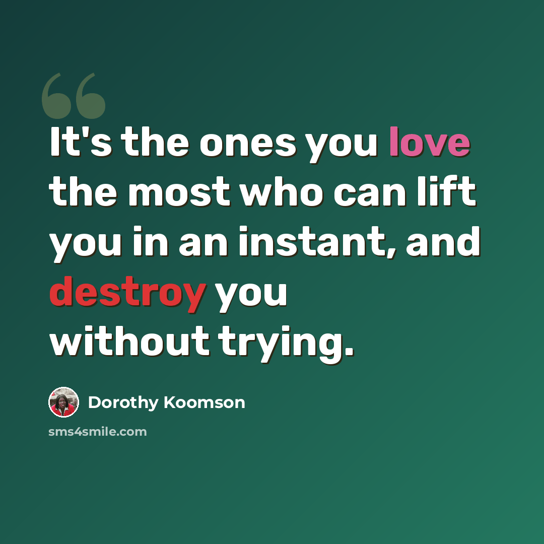 “It's the ones you love the most who can lift you in an instant, and destroy you without trying.” quote by Dorothy Koomson
