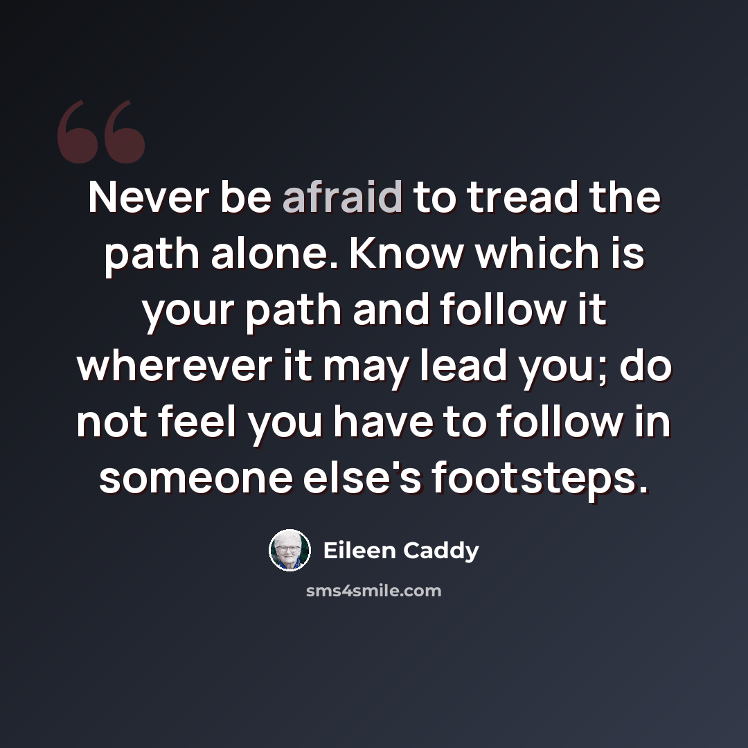 “Never be afraid to tread the path alone. Know which is your path and follow it wherever it may lead you; do not feel you have to follow in someone else's footsteps.” quote by Eileen Caddy