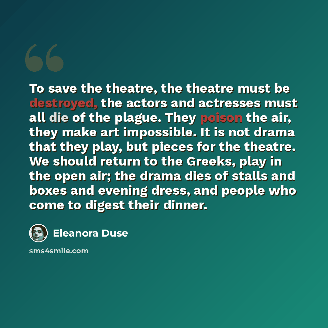 “To save the theatre, the theatre must be destroyed, the actors and actresses must all die of the plague. They poison the air, they make art impossible. It is not drama that they play, but pieces for the theatre. We should return to the Greeks, play in the open air; the drama dies of stalls and…” quote by Eleanora Duse