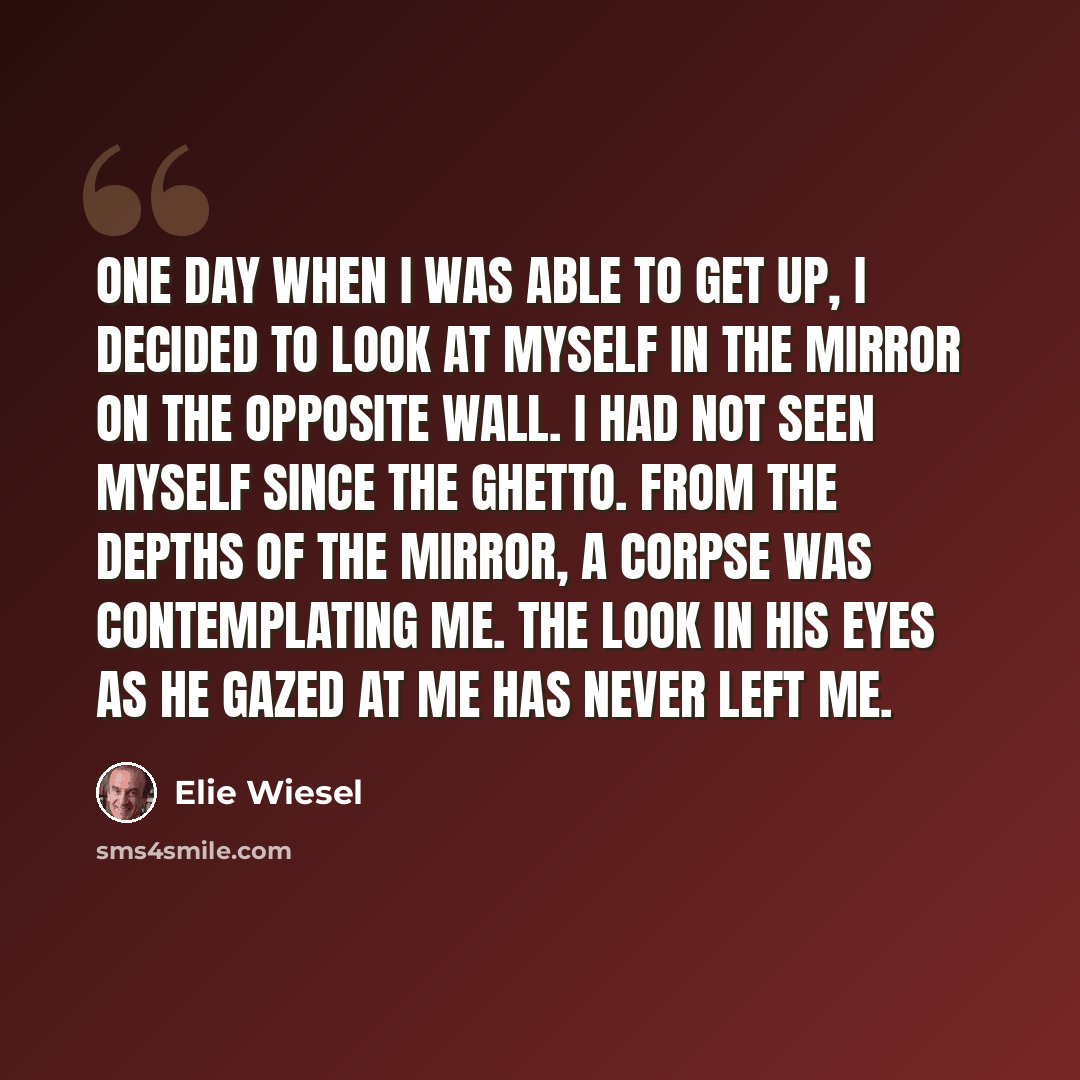 “One day when I was able to get up, I decided to look at myself in the mirror on the opposite wall. I had not seen myself since the ghetto. From the depths of the mirror, a corpse was contemplating me. The look in his eyes as he gazed at me has never left me.” quote by Elie Wiesel