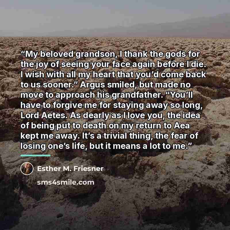 “My beloved grandson, I thank the gods for the joy of seeing your face again before I die. I wish with all my heart that you’d come back to us sooner.” Argus smiled, but made no move to approach his grandfather. “You’ll have to forgive me for staying away so long, Lord Aetes. As dearly as I love…” quote by Esther M. Friesner