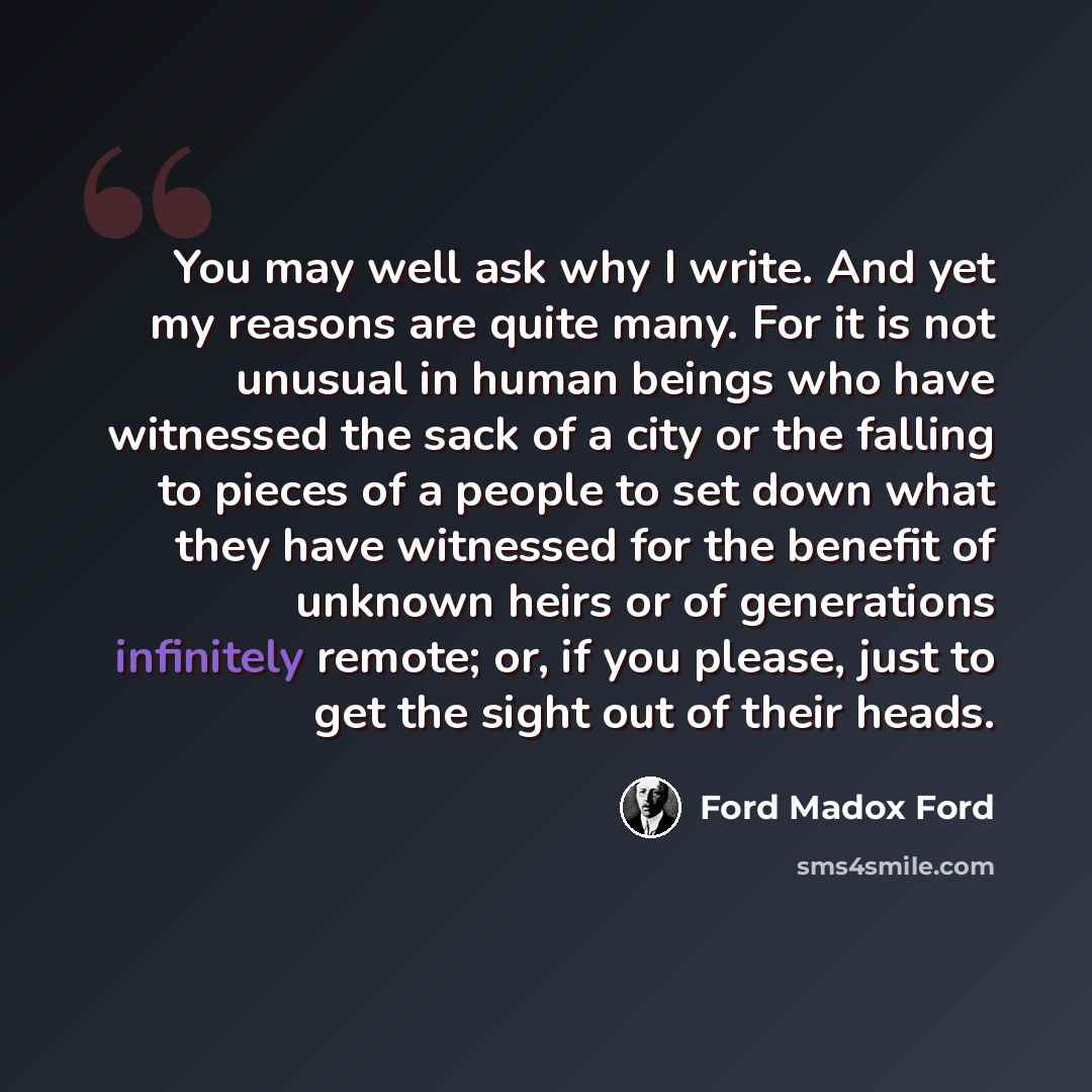 “You may well ask why I write. And yet my reasons are quite many. For it is not unusual in human beings who have witnessed the sack of a city or the falling to pieces of a people to set down what they have witnessed for the benefit of unknown heirs or of generations infinitely remote; or, if you…” quote by Ford Madox Ford