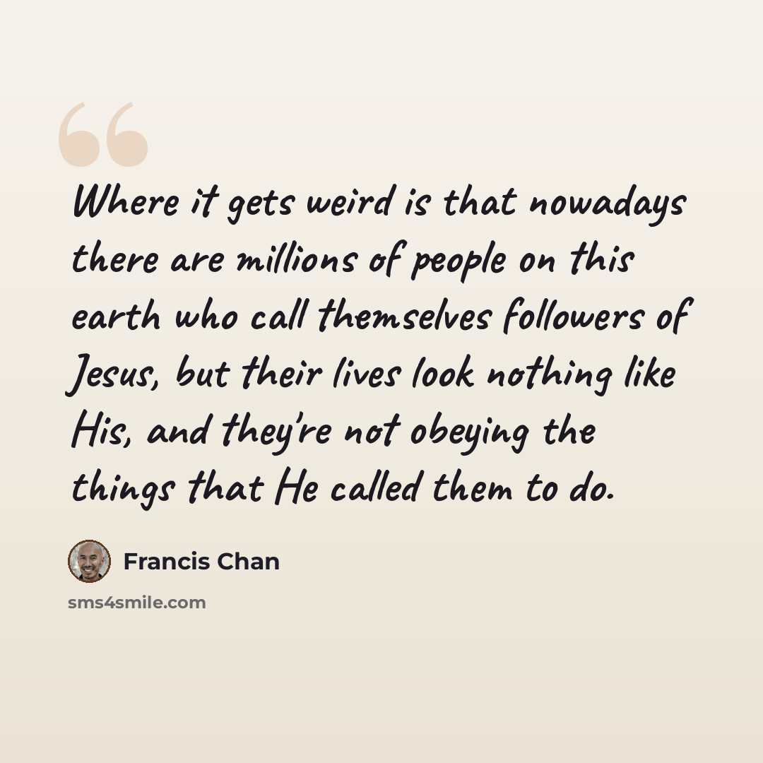 “Where it gets weird is that nowadays there are millions of people on this earth who call themselves followers of Jesus, but their lives look nothing like His, and they're not obeying the things that He called them to do.” quote by Francis Chan